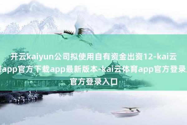 开云kaiyun公司拟使用自有资金出资12-kai云体育app官方下载app最新版本-kai云体育app官方登录入口