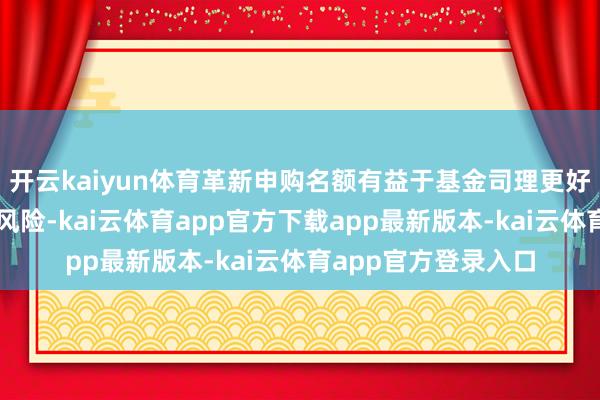 开云kaiyun体育革新申购名额有益于基金司理更好地处罚基金、缩短风险-kai云体育app官方下载app最新版本-kai云体育app官方登录入口