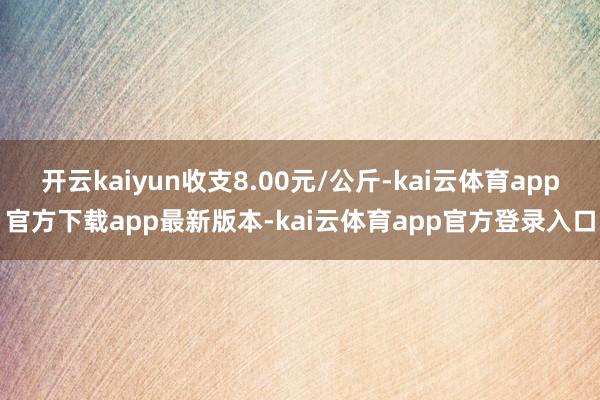 开云kaiyun收支8.00元/公斤-kai云体育app官方下载app最新版本-kai云体育app官方登录入口
