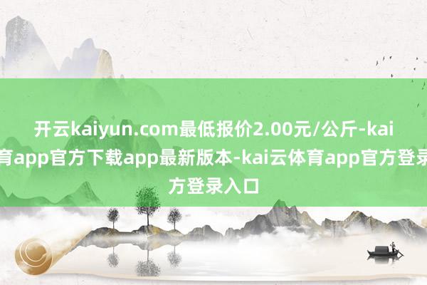 开云kaiyun.com最低报价2.00元/公斤-kai云体育app官方下载app最新版本-kai云体育app官方登录入口