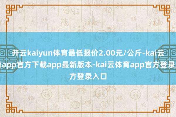 开云kaiyun体育最低报价2.00元/公斤-kai云体育app官方下载app最新版本-kai云体育app官方登录入口