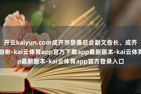 开云kaiyun.com成齐市慈善总会副文告长、成齐慈创勾搭会文告长胡彬-kai云体育app官方下载app最新版本-kai云体育app官方登录入口