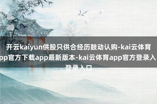 开云kaiyun供股只供合经历鼓动认购-kai云体育app官方下载app最新版本-kai云体育app官方登录入口