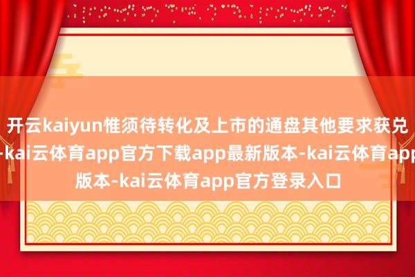 开云kaiyun惟须待转化及上市的通盘其他要求获兑现后方可作实-kai云体育app官方下载app最新版本-kai云体育app官方登录入口