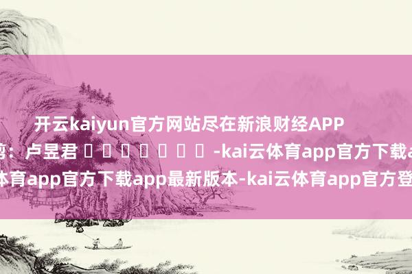 开云kaiyun官方网站尽在新浪财经APP            						遭殃裁剪：卢昱君 							-kai云体育app官方下载app最新版本-kai云体育app官方登录入口
