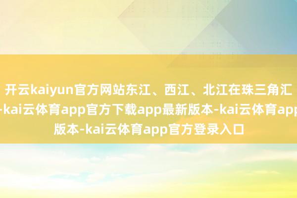 开云kaiyun官方网站东江、西江、北江在珠三角汇合后注入南海-kai云体育app官方下载app最新版本-kai云体育app官方登录入口