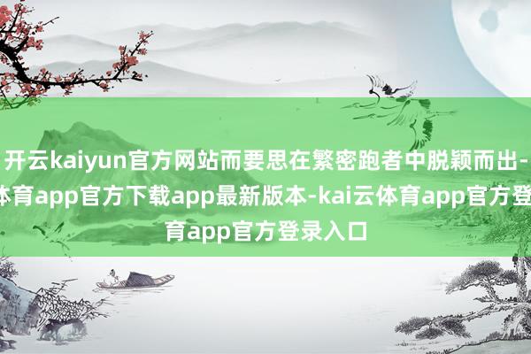 开云kaiyun官方网站而要思在繁密跑者中脱颖而出-kai云体育app官方下载app最新版本-kai云体育app官方登录入口