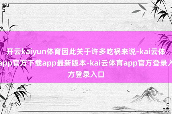 开云kaiyun体育因此关于许多吃祸来说-kai云体育app官方下载app最新版本-kai云体育app官方登录入口