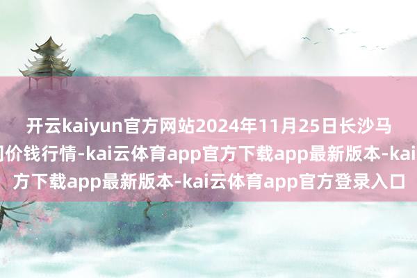 开云kaiyun官方网站2024年11月25日长沙马王堆农居品股份有限公司价钱行情-kai云体育app官方下载app最新版本-kai云体育app官方登录入口