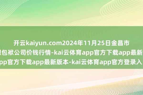 开云kaiyun.com2024年11月25日金昌市金川自然农产物发展有限包袱公司价钱行情-kai云体育app官方下载app最新版本-kai云体育app官方登录入口