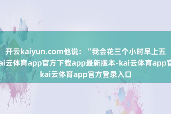 开云kaiyun.com他说:“我会花三个小时早上五点钟外出-kai云体育app官方下载app最新版本-kai云体育app官方登录入口