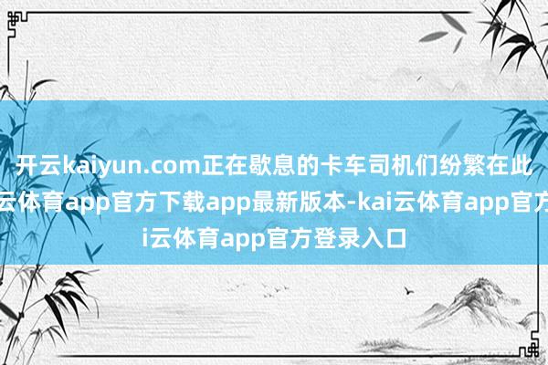 开云kaiyun.com正在歇息的卡车司机们纷繁在此安身-kai云体育app官方下载app最新版本-kai云体育app官方登录入口