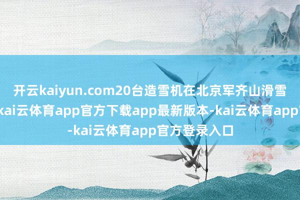 开云kaiyun.com20台造雪机在北京军齐山滑雪场同期运转-kai云体育app官方下载app最新版本-kai云体育app官方登录入口
