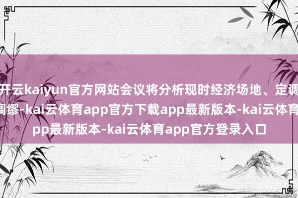 开云kaiyun官方网站会议将分析现时经济场地、定调2025年经济责任绸缪-kai云体育app官方下载app最新版本-kai云体育app官方登录入口