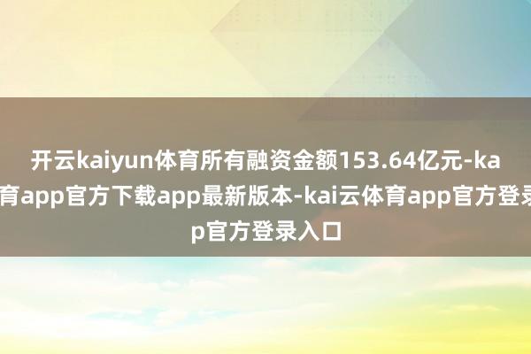 开云kaiyun体育所有融资金额153.64亿元-kai云体育app官方下载app最新版本-kai云体育app官方登录入口