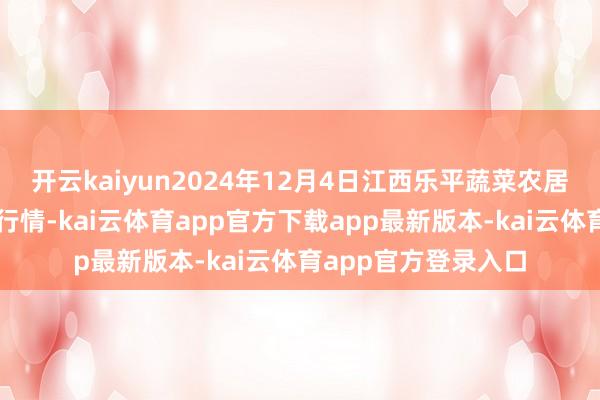 开云kaiyun2024年12月4日江西乐平蔬菜农居品批发大商场价钱行情-kai云体育app官方下载app最新版本-kai云体育app官方登录入口