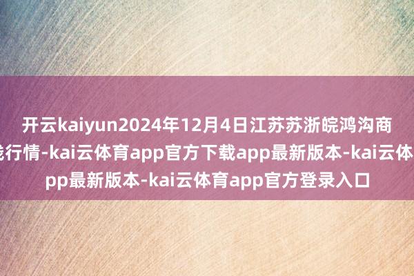 开云kaiyun2024年12月4日江苏苏浙皖鸿沟商场发展有限公司价钱行情-kai云体育app官方下载app最新版本-kai云体育app官方登录入口