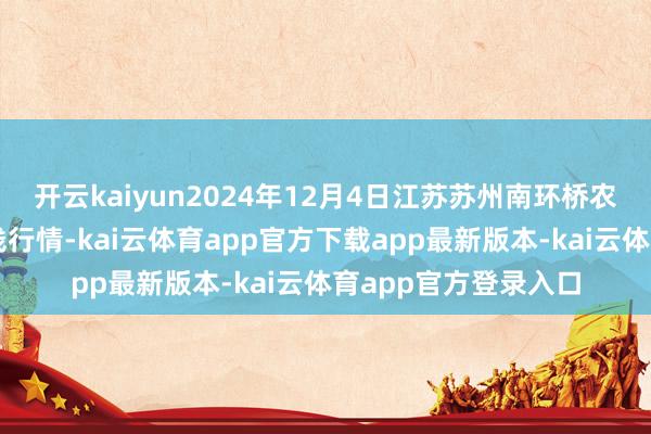 开云kaiyun2024年12月4日江苏苏州南环桥农副居品批发商场价钱行情-kai云体育app官方下载app最新版本-kai云体育app官方登录入口