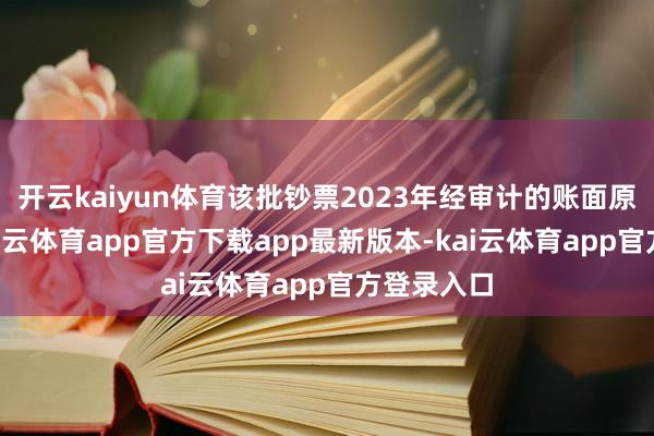 开云kaiyun体育该批钞票2023年经审计的账面原值为7-kai云体育app官方下载app最新版本-kai云体育app官方登录入口
