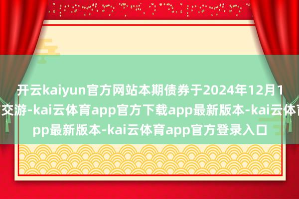 开云kaiyun官方网站本期债券于2024年12月10日起在深交所上市交游-kai云体育app官方下载app最新版本-kai云体育app官方登录入口
