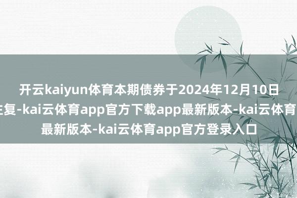 开云kaiyun体育本期债券于2024年12月10日起在深交所上市往复-kai云体育app官方下载app最新版本-kai云体育app官方登录入口