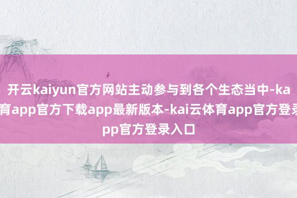开云kaiyun官方网站主动参与到各个生态当中-kai云体育app官方下载app最新版本-kai云体育app官方登录入口