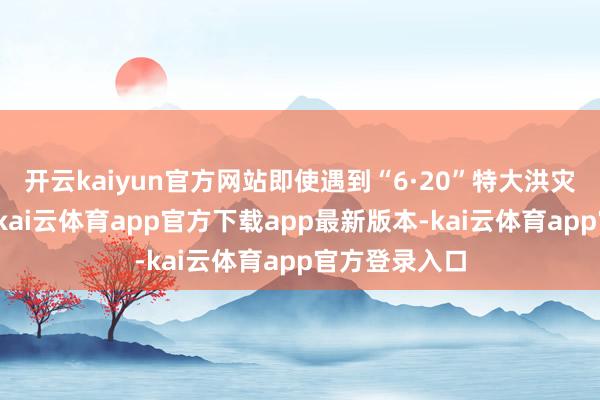 开云kaiyun官方网站即使遇到“6·20”特大洪灾等不利身分-kai云体育app官方下载app最新版本-kai云体育app官方登录入口
