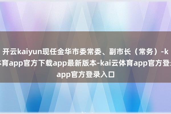 开云kaiyun现任金华市委常委、副市长（常务）-kai云体育app官方下载app最新版本-kai云体育app官方登录入口