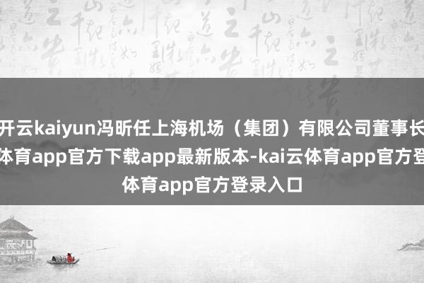 开云kaiyun冯昕任上海机场（集团）有限公司董事长-kai云体育app官方下载app最新版本-kai云体育app官方登录入口