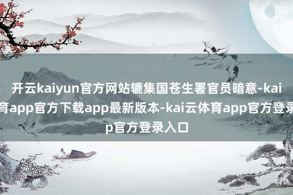 开云kaiyun官方网站辘集国苍生署官员暗意-kai云体育app官方下载app最新版本-kai云体育app官方登录入口