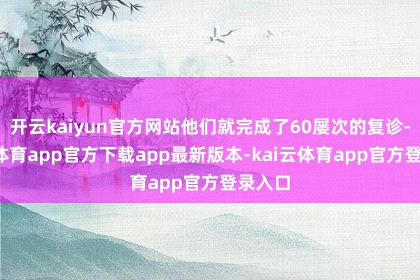 开云kaiyun官方网站他们就完成了60屡次的复诊-kai云体育app官方下载app最新版本-kai云体育app官方登录入口