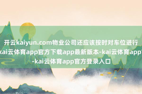 开云kaiyun.com物业公司还应该按时对车位进行梭巡和爱戴-kai云体育app官方下载app最新版本-kai云体育app官方登录入口