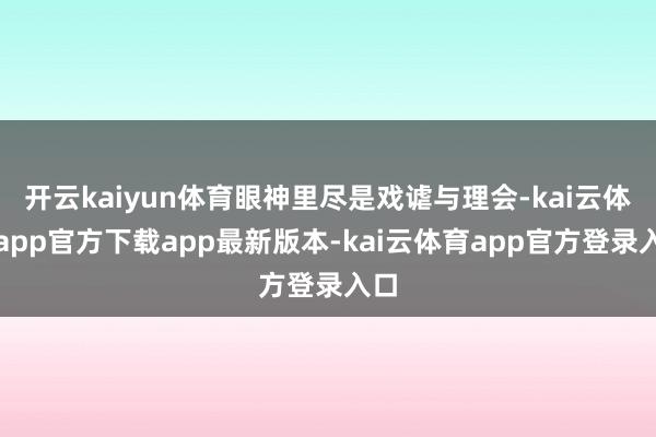 开云kaiyun体育眼神里尽是戏谑与理会-kai云体育app官方下载app最新版本-kai云体育app官方登录入口