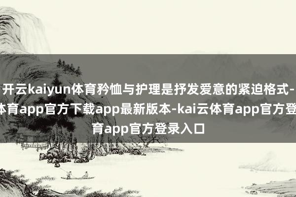 开云kaiyun体育矜恤与护理是抒发爱意的紧迫格式-kai云体育app官方下载app最新版本-kai云体育app官方登录入口