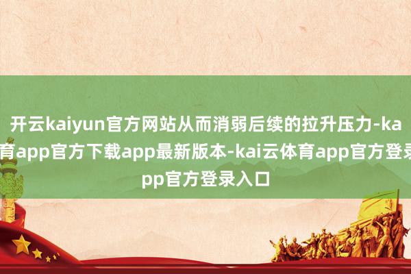 开云kaiyun官方网站从而消弱后续的拉升压力-kai云体育app官方下载app最新版本-kai云体育app官方登录入口