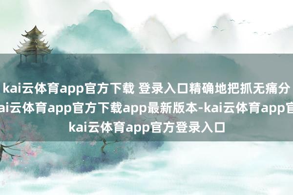 kai云体育app官方下载 登录入口精确地把抓无痛分娩的时机-kai云体育app官方下载app最新版本-kai云体育app官方登录入口