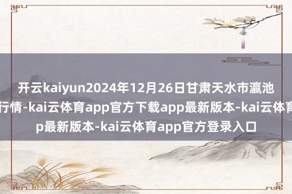 开云kaiyun2024年12月26日甘肃天水市瀛池果菜批发市集价钱行情-kai云体育app官方下载app最新版本-kai云体育app官方登录入口