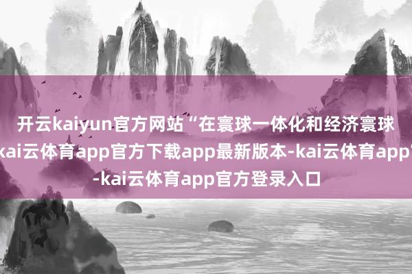 开云kaiyun官方网站　　“在寰球一体化和经济寰球化的波澜中-kai云体育app官方下载app最新版本-kai云体育app官方登录入口