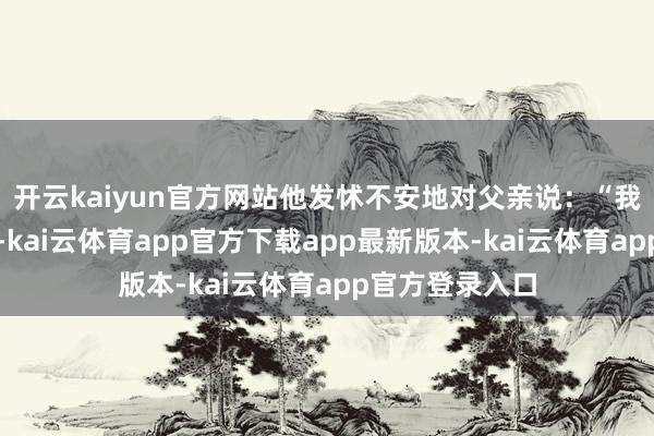 开云kaiyun官方网站他发怵不安地对父亲说：“我如故思去清华-kai云体育app官方下载app最新版本-kai云体育app官方登录入口