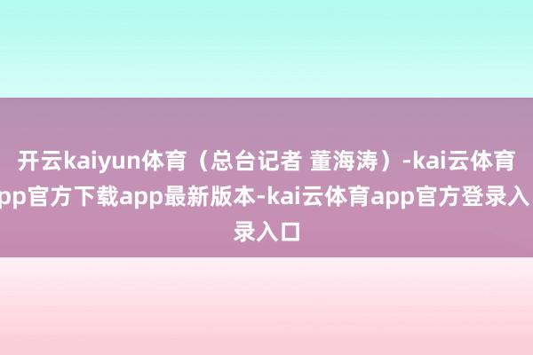 开云kaiyun体育（总台记者 董海涛）-kai云体育app官方下载app最新版本-kai云体育app官方登录入口