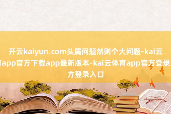 开云kaiyun.com头屑问题然则个大问题-kai云体育app官方下载app最新版本-kai云体育app官方登录入口