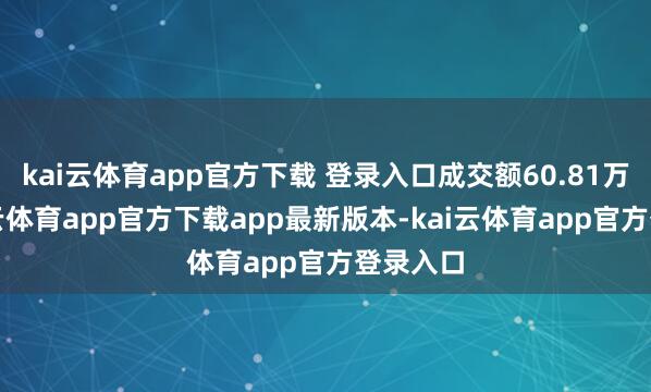 kai云体育app官方下载 登录入口成交额60.81万元-kai云体育app官方下载app最新版本-kai云体育app官方登录入口