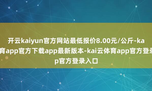 开云kaiyun官方网站最低报价8.00元/公斤-kai云体育app官方下载app最新版本-kai云体育app官方登录入口