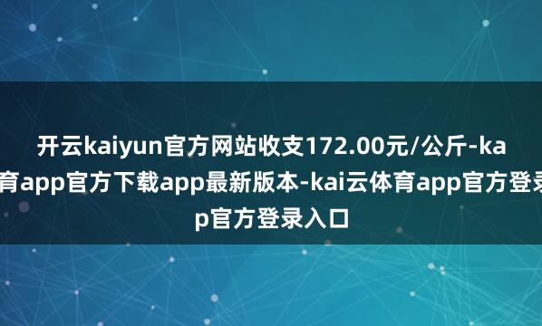 开云kaiyun官方网站收支172.00元/公斤-kai云体育app官方下载app最新版本-kai云