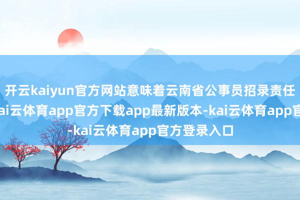 开云kaiyun官方网站意味着云南省公事员招录责任细致运转-kai云体育app官方下载app最新版本-kai云体育app官方登录入口
