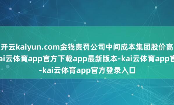 开云kaiyun.com金钱责罚公司中间成本集团股价高潮2.36%-kai云体育app官方下载app最新版本-kai云体育app官方登录入口