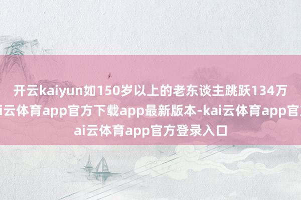 开云kaiyun如150岁以上的老东谈主跳跃134万东谈主-kai云体育app官方下载app最新版本-kai云体育app官方登录入口