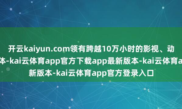 开云kaiyun.com领有跨越10万小时的影视、动漫、节目版权本体-kai云体育app官方下载app最新版本-kai云体育app官方登录入口