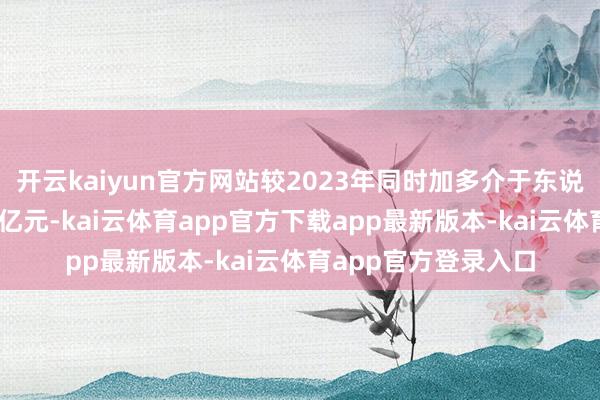 开云kaiyun官方网站较2023年同时加多介于东说念主民币4亿元至6亿元-kai云体育app官方下载app最新版本-kai云体育app官方登录入口