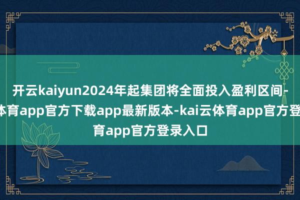 开云kaiyun2024年起集团将全面投入盈利区间-kai云体育app官方下载app最新版本-kai云体育app官方登录入口